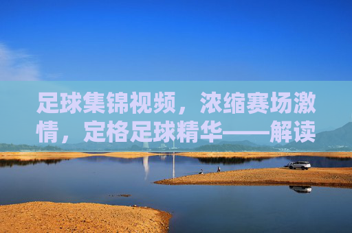足球集锦视频,浓缩赛场激情,定格足球精华——解读这一体育视觉文化现象,足球集锦视频,浓缩赛场激情,定格足球精华——解读体育视觉文化现象