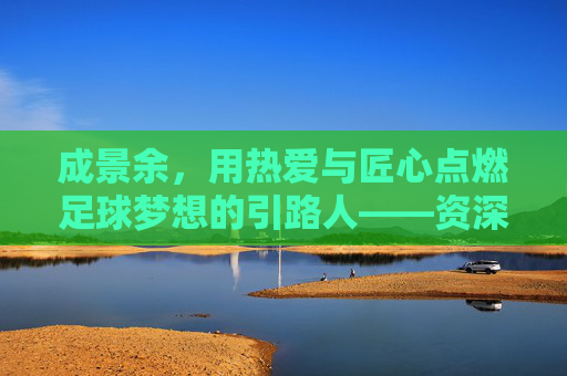 成景余,用热爱与匠心点燃足球梦想的引路人——资深足球教练的教坛耕耘