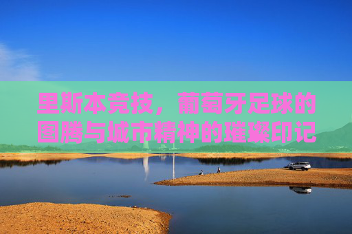 里斯本竞技,葡萄牙足球的图腾与城市精神的璀璨印记,里斯本竞技,葡萄牙足球的图腾与城市精神的璀璨印记