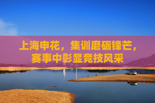 上海申花，集训磨砺锋芒，赛事中彰显竞技风采