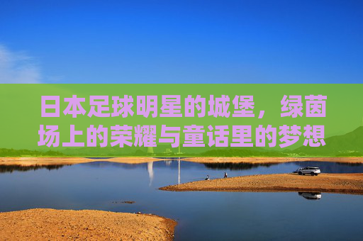 日本足球明星的城堡,绿茵场上的荣耀与童话里的梦想