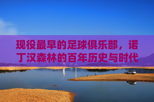 现役最早的足球俱乐部,诺丁汉森林的百年历史与时代传承,诺丁汉森林,现役最古老俱乐部,百年历史与时代传承