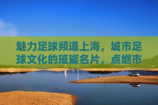 魅力足球频道上海，城市足球文化的璀璨名片，点燃市民的绿茵激情