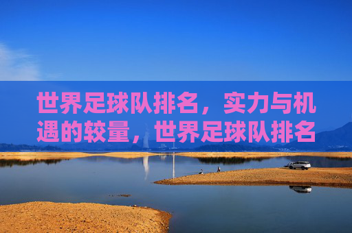 世界足球队排名,实力与机遇的较量,世界足球队排名,实力与机遇的较量