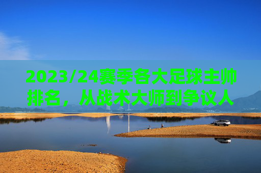 2023/24赛季各大足球主帅排名,从战术大师到争议人物的多元格局,2023/24赛季足球主帅排名,从战术大师到争议人物的多元格局