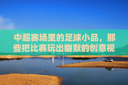 中超赛场里的足球小品，那些把比赛玩出幽默的创意视频，中超赛场里的足球小品，那些把比赛玩出幽默的创意视频