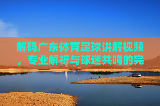 解码广东体育足球讲解视频,专业解析与球迷共鸣的完美结合