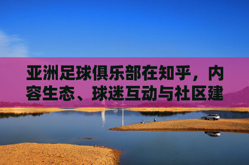 亚洲足球俱乐部在知乎,内容生态、球迷互动与社区建设的深度解析,亚洲足球俱乐部知乎生态,内容生态、球迷互动与社区建设的深度解析