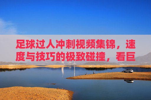 足球过人冲刺视频集锦,速度与技巧的极致碰撞,看巨星脚下艺术征服赛场