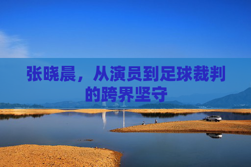 张晓晨,从演员到足球裁判的跨界坚守