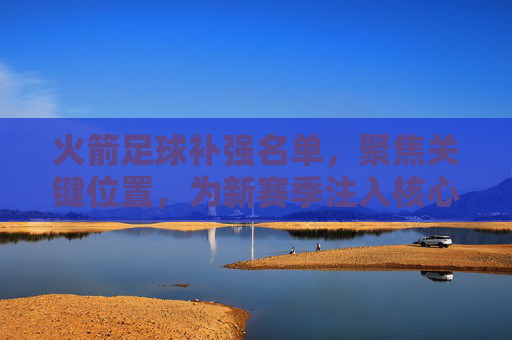 火箭足球补强名单,聚焦关键位置,为新赛季注入核心竞争力