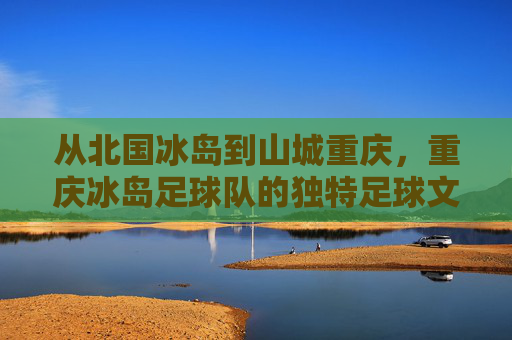 从北国冰岛到山城重庆,重庆冰岛足球队的独特足球文化融合