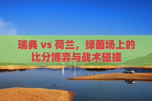 瑞典 vs 荷兰,绿茵场上的比分博弈与战术碰撞