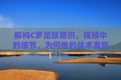 解构C罗足球意识，视频中的细节，为何他的战术直觉仍是顶级标杆，解构C罗足球意识，视频细节如何证明其战术直觉仍是顶级标杆