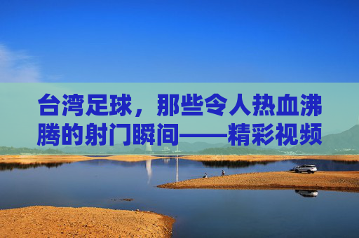 台湾足球,那些令人热血沸腾的射门瞬间——精彩视频集锦赏析,台湾足球,那些令人热血沸腾的射门瞬间——精彩视频集锦赏析