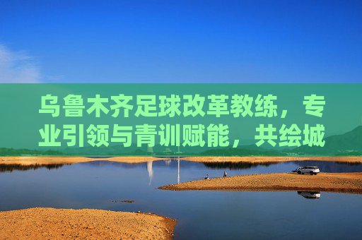 乌鲁木齐足球改革教练，专业引领与青训赋能，共绘城市足球新蓝图