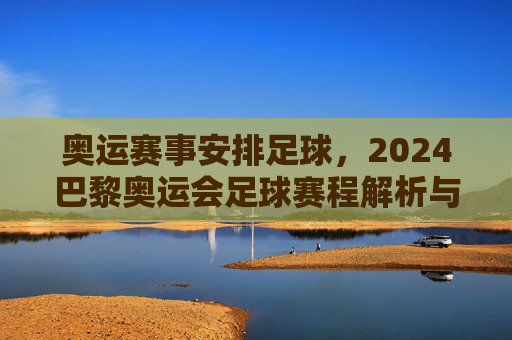 奥运赛事安排足球，2024巴黎奥运会足球赛程解析与赛事亮点