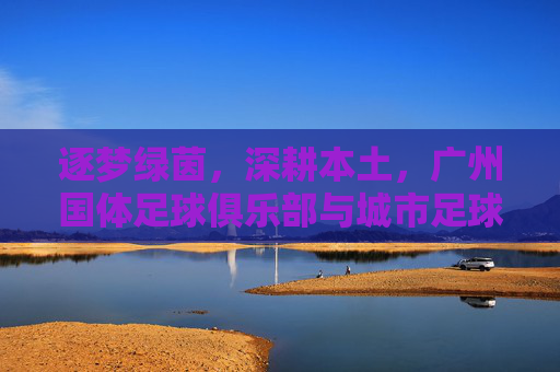 逐梦绿茵,深耕本土,广州国体足球俱乐部与城市足球的共舞