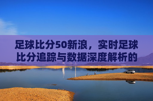 足球比分50新浪,实时足球比分追踪与数据深度解析的权威平台