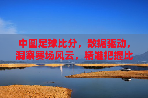 中圆足球比分，数据驱动，洞察赛场风云，精准把握比赛动态