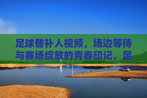 足球替补人视频,场边等待与赛场绽放的青春印记,足球替补,场边等待与赛场绽放的青春印记
