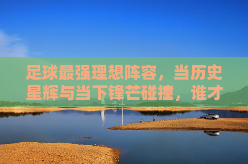 足球最强理想阵容,当历史星辉与当下锋芒碰撞,谁才是永恒的王者?