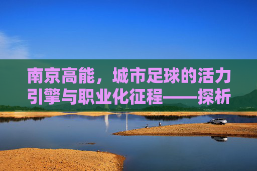 南京高能,城市足球的活力引擎与职业化征程——探析南京高能足球俱乐部的发展之路,南京高能,城市足球的活力引擎与职业化征程——探析南京高能足球俱乐部的发展之路