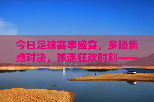 今日足球赛事盛宴,多场焦点对决,球迷狂欢时刻——聚焦今日赛事多多足球,今日足球赛事盛宴,多场焦点对决,球迷狂欢时刻