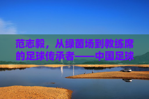 范志毅，从绿茵场到教练席的足球传承者——中国足球的领航人之路，范志毅，从绿茵场到教练席的足球传承者——中国足球的领航人之路