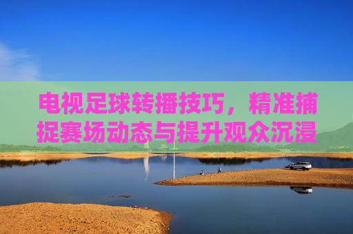 电视足球转播技巧,精准捕捉赛场动态与提升观众沉浸感的艺术与科学融合