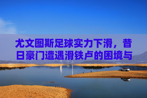 尤文图斯足球实力下滑,昔日豪门遭遇滑铁卢的困境与挑战