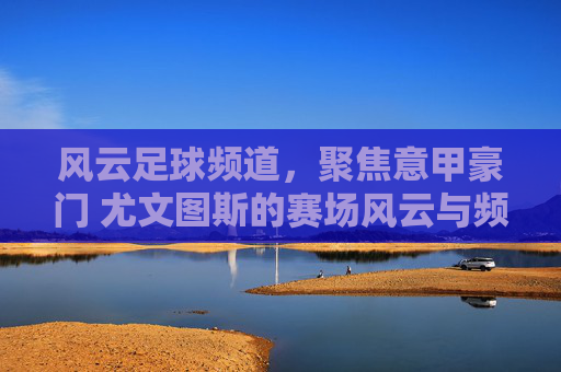 风云足球频道，聚焦意甲豪门 尤文图斯的赛场风云与频道魅力