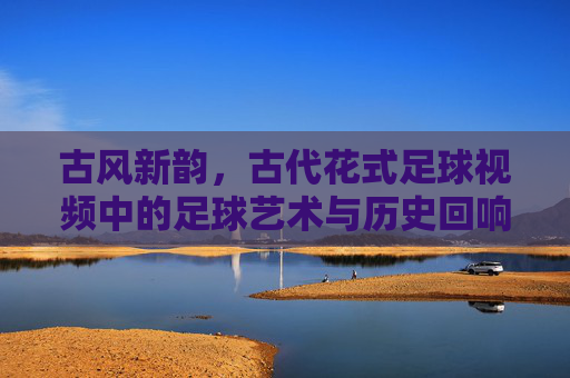 古风新韵，古代花式足球视频中的足球艺术与历史回响