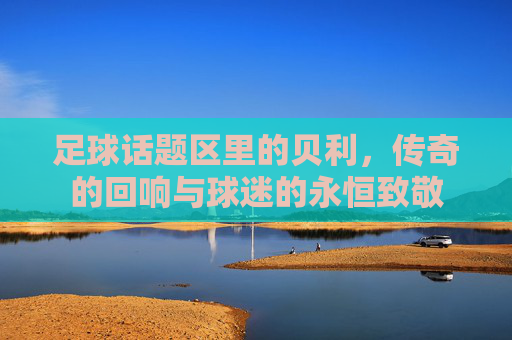 足球话题区里的贝利,传奇的回响与球迷的永恒致敬