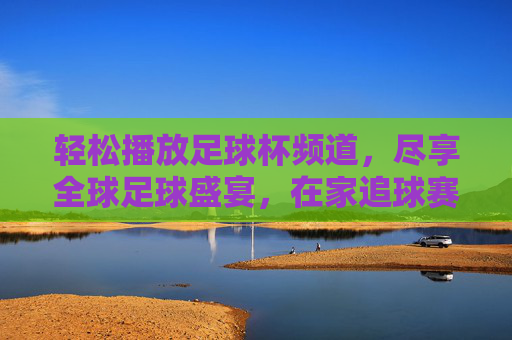 轻松播放足球杯频道，尽享全球足球盛宴，在家追球赛的正确打开方式，轻松播放足球杯频道，尽享全球足球盛宴，在家追球赛的正确打开方式