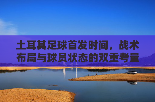 土耳其足球首发时间,战术布局与球员状态的双重考量
