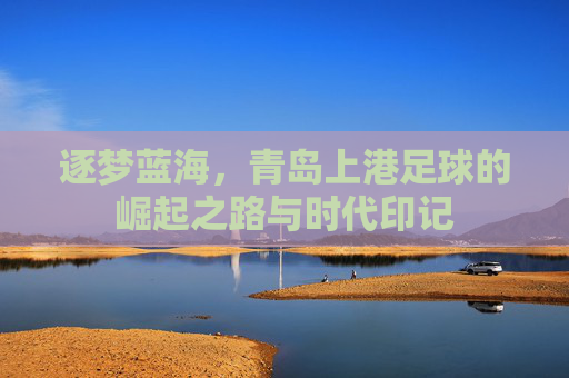 逐梦蓝海，青岛上港足球的崛起之路与时代印记