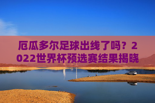 厄瓜多尔足球出线了吗?2022世界杯预选赛结果揭晓,厄瓜多尔通过附加赛成功晋级,锁定世界杯参赛席位,厄瓜多尔通过附加赛成功晋级2022世界杯,锁定参赛席位