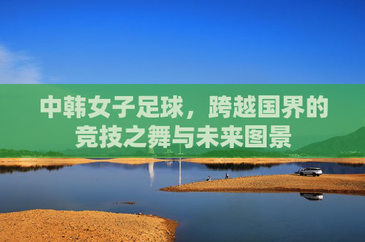 中韩女子足球,跨越国界的竞技之舞与未来图景