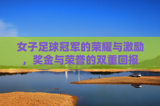 女子足球冠军的荣耀与激励，奖金与荣誉的双重回报