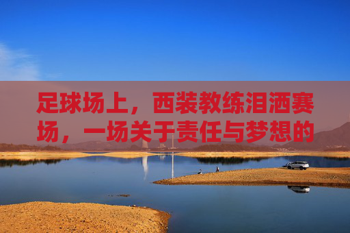 足球场上，西装教练泪洒赛场，一场关于责任与梦想的悲情瞬间