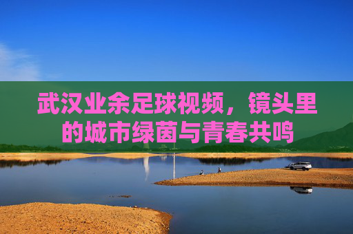 武汉业余足球视频,镜头里的城市绿茵与青春共鸣