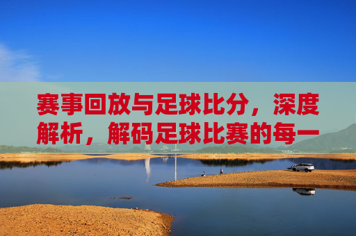 赛事回放与足球比分,深度解析,解码足球比赛的每一个精彩瞬间