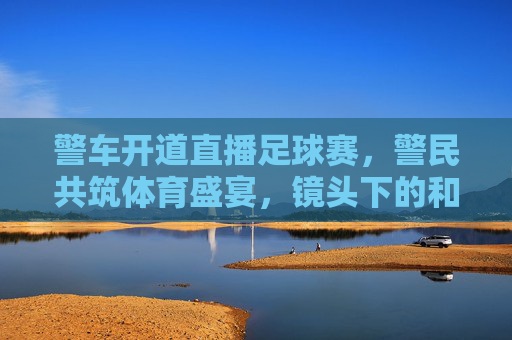 警车开道直播足球赛，警民共筑体育盛宴，镜头下的和谐共鸣