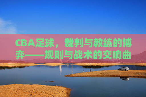 CBA足球,裁判与教练的博弈——规则与战术的交响曲