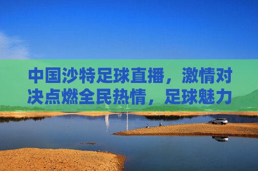 中国沙特足球直播，激情对决点燃全民热情，足球魅力跨越国界