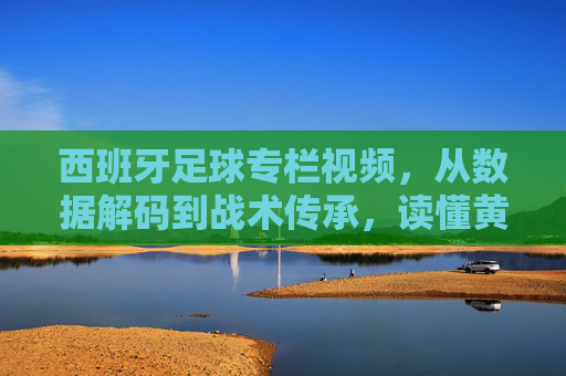 西班牙足球专栏视频,从数据解码到战术传承,读懂黄金一代的遗产与现代演变