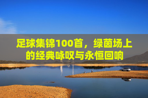 足球集锦100首,绿茵场上的经典咏叹与永恒回响