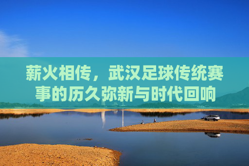 薪火相传,武汉足球传统赛事的历久弥新与时代回响