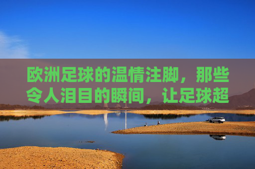 欧洲足球的温情注脚，那些令人泪目的瞬间，让足球超越胜负的边界